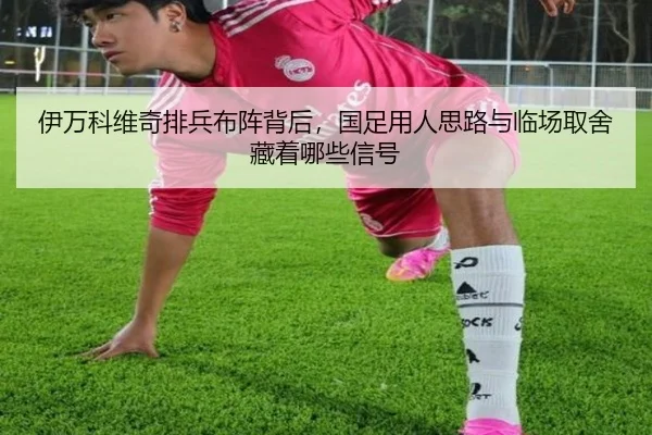 伊万科维奇排兵布阵背后，国足用人思路与临场取舍藏着哪些信号